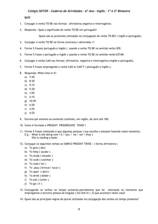 Colégio SOTER - Caderno de Atividades - 6º Ano - Inglês - 1º e 2º Bimestre
9
QUIZ
1. Conjugar o verbo TO BE nas formas: afirmativa,negativa e interrogativa.
2. Responda : Qual o significado do verbo TO BE em português?
Quais são os pronomes utilizados na conjugação do verbo TO BE? ( inglês e português)
3. Conjugar o verbo TO BE na forma contracta ( abreviada ) ?
4. Forme 5 frases( português e inglês ) usando o verbo TO BE no sentido verbo SER.
5. Forme 5 frases ( português e inglês ) usando o verbo TO BE no sentido verbo ESTAR.
6. Conjugar o verbo CAN nas formas: afirmativa, negativa e interrogativa (inglês e português).
7. Forme 5 frases empregando o verbo CAN or CAN’T ( português e inglês ).
8. Responda: What time is it?
a) 7:45
b) 8:30
c) 9:15
d) 5:30
e) 1:05
f) 2:15
g) 10:45
h) 6:20
i) 3:55
j) 4:25
9. Escreva por extenso os numerais cardinais, em inglês, de zero até 100.
10. Como é formado o PRESENT PROGRESSIVE TENSE ?
11. Forme 5 frases relatando o que algumas pessoas ( sua escolha ) estejam fazendo neste momento.
E.g : What is she doing now ? (I / you / he / we / they )
She is reading a book.
12. Conjugue os seguintes verbos no SIMPLE PRESENT TENSE : ( forma afirmativa )
a) To give ( dar)
b) To help ( ajudar )
c) To study ( estudar )
d) To cook ( cozinhar )
e) To read ( ler )
f) To play ( brincar/ tocar )
g) To open ( abrir)
h) To drink ( beber )
i) To eat ( comer )
j) To go ( ir )
13. Conjugando os verbos no tempo presente,percebemos que há alteração no momento que
empregamos a terceira pessoa do singular ( he/she/it ) .O que acontece neste caso?
14. Quais são as principais regras de plural utilizadas na conjugação dos verbos no tempo presente?
 