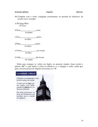 ENSINO MÉDIO INGLÊS CEESVO
10
06.Complete com o verbo, conjugado corretamente, no presente do indicativo, de
acordo com o exemplo:
a) He loves Mary.
(to love)
b)Tom________________a tree.
(to plant)
c)You_________________sports.
(to Iike)
d)They_______________tennis.
(to play)
e) Carol________________ice cream.
(to like)
f) John________________the lesson.
(to study)
Então para conjugar os verbos em Inglês, no presente simples, basta excluir a
palavra “to” — que indica o verbo no infinitivo — e conjugar o verbo, sendo que,
para a terceira pessoa do singular acrescenta-se o “S”.
 