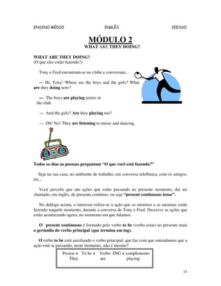 ENSINO MÉDIO INGLÊS CEESVO
11
MÓDULO 2
WHAT ARE THEY DOING?
WHAT ARE THEY DOING?
(O que eles estão fazendo?)
Tony e Fred encontram-se no clube e conversam...
— Hi, Tony! Where are the boys and the girls? What
are they doing now?
— The boys are playing tennis in
the club.
— And the girls? Are they playing too?
— Oh! No! They are listening to music and dancing.
Todos os dias as pessoas perguntam “O que você está fazendo?”
Seja na sua casa, no ambiente de trabalho, em conversa telefônica, com os amigos,
etc...
Você percebe que são ações que estão passando no presente momento, daí ser
chamado, em inglês, de presente contínuo; ou seja “present continuous tense”.
No diálogo acima, o interesse refere-se a ação que os meninos e as meninas estão
fazendo naquele momento, durante a conversa de Tony e Fred. Descreve as ações que
estão acontecendo agora, no momento em que falamos.
O present continuous é formado pelo verbo to be (verbo estar) no presente mais
o gerúndio do verbo principal (que termina em ing).
O verbo to be está auxiliando o verbo principal, que faz com que entendamos que a
ação está se passando, neste momento, não é mesmo?
Pessoa + To be + Verbo -ING + complemento
They are playing
 