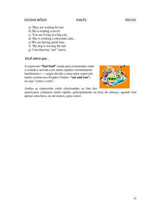 ENSINO MÉDIO INGLÊS CEESVO
15
a) They are waiting for me.
b) He is reading a novel.
c) You are living in a big city.
d) She is cooking a chocolate cake.
e) We are having good time.
f) My dog is waving the tail.
g) I am dancing “axé” music.
Você sabia que...
A expressão “fast food” usada para restaurantes onde
a comida é servida com muita rapidez (normalmente
lanchonetes) — surgiu devido a uma outra expressão
muito comum nos Estados Unidos: “eat and run”,
ou seja “coma e corra”.
Ambas as expressões estão relacionadas ao fato dos
americanos comerem muito rápido, principalmente na hora do almoço, quando têm
apenas uma hora, ou até menos, para comer.
 