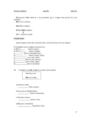 ENSINO MÉDIO INGLÊS CEESVO
17
O possessivo her refere-se a um possuidor que é sempre uma pessoa do sexo
feminino.
Her son is a doctor.
Seu filho é médico.
O filho dela é médico.
Her— refere-se à mãe.
EXERCISES
Agora chegou a hora dos exercícios que você deverá fazer em seu caderno.
01.Complete com os adjetivos possessivos.
a) This is_____ school. (nossa)
b) This is______ school. (minha)
c) ________ house is beautiful (tua)
d) ____________ house is large. (dela)
e) _____________car is red. (meu)
f) ___________hats are old. (nossos)
g) ___________hat is white. (dele)
h)_____________bike is red.(dela)
02. Complete com his ou her de acordo como modelo:
a) Paul has a bike.
____________ bike is green.
b)Lucy has an English book.
____________ book is interesting.
c) Fred has a house.
_____________ house is new.
d)Meg has a boyfriend.
_______________ boyfriend is Jim.
Jane has a car.
Her car is blue.
 