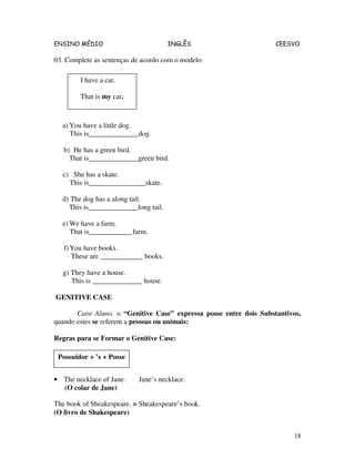 ENSINO MÉDIO INGLÊS CEESVO
18
03. Complete as sentenças de acordo com o modelo:
a) You have a little dog.
This is______________dog.
b) He has a green bird.
That is______________green bird.
c) She has a skate.
This is________________skate.
d) The dog has a along tail.
This is______________long tail.
e) We have a farm.
That is____________farm.
f)You have books.
These are ____________ books.
g) They have a house.
This is ______________ house.
GENITIVE CASE
Caro Aluno, o “Genitive Case” expressa posse entre dois Substantivos,
quando estes se referem a pessoas ou animais:
Regras para se Formar o Genitive Case:
• The necklace of Jane. Jane’s necklace.
(O colar de Jane)
The book of Sheakespeare. = Sheakespeare’s book.
(O livro de Shakespeare)
I have a car.
That is my car.
Possuidor + ’s + Posse
 