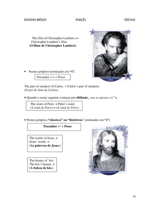 ENSINO MÉDIO INGLÊS CEESVO
19
The film of Christopher Lambert.==
Christopher Lambert’s film.
(O filme de Christopher Lambert)
• Nomes próprios terminados em “s”.
The pair of sneakers of Carlos. = Carlos’s pair of sneakers.
(O par de tênis de Carlos)
• Quando o nome seguinte começar por sibilante, usa-se apenas o ( ’ ).
• Nomes próprios “clássicos” ou “históricos” terminados em “s”:
Possuidor +’s + Posse
Possuidor +’ + Posse
The words of Jesus. =
Jesus’ words. =
(As palavras de Jesus.)
The beauty of Isis.
The Isis’s beauty. =
(A beleza de lsis.)
The sister of Peter. = Peter’s sister.
(A irmã de Peter) = (A irmã de Peter)
 