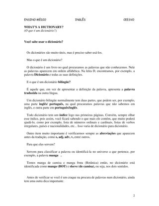 ENSINO MÉDIO INGLÊS CEESVO
2
WHAT’S A DICTIONARY?
(O que é um dicionário?)
Você sabe usar o dicionário?
Os dicionários são muito úteis, mas é preciso saber usá-los.
Mas o que é um dicionário?
O dicionário é um livro no qual procuramos as palavras que não conhecemos. Nele
as palavras aparecem em ordem alfabética. Na letra D, encontramos, por exemplo, a
palavra Dicionário e todas as suas definições.
E o que é um dicionário bilíngüe?
É aquele que, em vez de apresentar a definição da palavra, apresenta a palavra
traduzida na outra língua.
Um dicionário bilingüe normalmente tem duas partes, que podem ser, por exemplo,
uma parte inglês/ português, na qual procuramos palavras que não sabemos em
inglês, e outra parte em português/inglês.
Todo dicionário tem um índice logo nas primeiras páginas. Convém, sempre olhar
esse índice, pois assim, você ficará sabendo o que mais ele contém, que muito poderá
ajudá-lo, como por exemplo, lista de números ordinais e cardinais, listas de verbos
irregulares, países e nacionalidades, etc... Isso varia de dicionário para dicionário.
Outro item muito importante é verificarmos sempre as abreviações que aparecem
antes da tradução, como s, adj, adv, v, entre outros.
Para que elas servem?
Servem para classificar a palavra ou identificá-la no universo a que pertence, por
exemplo, a palavra manga .
Temos manga de camisa e manga fruta (Botânica) então, no dicionário está
identificada como mango (BOT) e sleeve (de camisa), ou seja, nos dois sentidos.
Antes de verificar se você é um craque na procura de palavras num dicionário, ainda
tem uma outra dica importante.
 