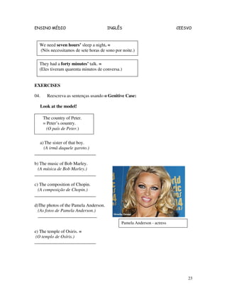 ENSINO MÉDIO INGLÊS CEESVO
23
EXERCISES
04. Reescreva as sentenças usando o Genitive Case:
Look at the model!
a) The sister of that boy.
(A irmã daquele garoto.)
___________________________
b) The music of Bob Marley.
(A música de Bob Marley.)
___________________________
c) The composition of Chopin.
(A composição de Chopin.)
___________________________
d)The photos of the Pamela Anderson.
(As fotos de Pamela Anderson.)
__________________________
e) The temple of Osiris. =
(O templo de Osíris.)
___________________________
We need seven hours’ sleep a night. =
(Nós necessitamos de sete horas de sono por noite.)
They had a forty minutes’ talk. =
(Eles tiveram quarenta minutos de conversa.)
The country of Peter.
= Peter’s oountry.
(O país de Peter.)
Pamela Anderson - actress
 