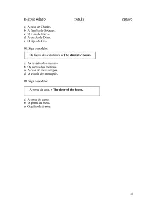 ENSINO MÉDIO INGLÊS CEESVO
25
a) A casa de Charles.
b) A família de Sócrates.
c) O livro de Davis.
d) A escola de Dons.
e) O lápis de Cris.
08. Siga o modelo:
a) As revistas das meninas.
b) Os carros dos médicos.
o) A casa de meus amigos.
d) A escola dos meus pais.
09. Siga o modelo:
a) A porta do carro.
b) A perna da mesa.
o) O galho da árvore.
Os livros dos estudantes = The students’ books.
A porta da casa. = The door of the house.
 