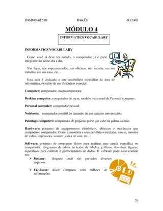 ENSINO MÉDIO INGLÊS CEESVO
26
MÓDULO 4
INFORMATICS VOCABULARY
Como você já deve ter notado, o computador já é parte
integrante do nosso dia a dia.
Nas lojas, nos supermercados, nas oficinas, nas escolas, em seu
trabalho, em sua casa, etc...
Esta aula é dedicada a um vocabulário específico da área de
informática, extraído de um dicionário especial.
Computer: computador, microcomputador.
Desktop computer: computador de mesa, modelo mais usual de Personal computer.
Personal computer: computador pessoal.
Notebook: computador portátil do tamanho de um caderno universitário.
Palmtop (computer): computador de pequeno porte que cabe na palma da mão.
Hardware: conjunto de equipamentos eletrônicos, elétricos e mecânicos que
compõem o computador. Como a memória e seus periféricos (teclado, mouse, monitor
de vídeo, impressora, scanner, caixa de som, etc...)
Software: conjunto de programas feitos para realizar uma tarefa específica no
computador. Programas de editor de texto, de tabelas, gráficos, desenhos, figuras,
específicos para controle e gerenciamento de dados. O software pode estar contido
em:
Diskette: disquete onde são gravados diversos
arquivos.
CD-Room: disco compacto com milhões de
informações.
INFORMATICS VOCABULARY
 