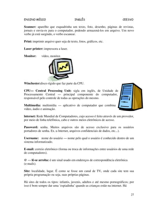 ENSINO MÉDIO INGLÊS CEESVO
27
Scanner: aparelho que esquadrinha um texto, foto, desenho, páginas de revistas,
jornais e envia-os para o computador, podendo armazená-los em arquivo. Um novo
verbo já está surgindo, o verbo escanear.
Print: imprimir arquivo quer seja de texto, fotos, gráficos, etc.
Laser printer: impressora a laser.
Monitor: vídeo, monitor.
Winchester:disco rígido que faz parte da CPU.
CPU— Central Processing Unit: sigla em inglês, de Unidade de
Processamento Central — principal componente do computador,
responsável pelo controle de todas as operações do mesmo.
Multimedia: multimídia — aplicativo de computador que combina
vídeo, áudio e animação.
lnternet: Rede Mundial de Computadores, cujo acesso é feito através de um provedor,
por meio de linha telefônica, cabo e outros meios eletrônicos de acesso.
Password: senha. Muitos arquivos são de acesso exclusivo para os usuários
portadores de senha. Ex.:a lnternet, arquivos confidenciais de dados, etc...).
Username: nome do usuário — nome pelo qual o usuário é conhecido dentro de um
sistema informatizado.
E-mail: correio eletrônico (forma ou troca de informações entre usuários de uma rede
de computadores).
@ — lê-se arroba: é um sinal usado em endereços de correspondência eletrônica
(e-mails).
Site: localidade, lugar. É como se fosse um canal de TV, onde cada site tem sua
própria programação ou seja, suas próprias páginas.
Há sites de todos os tipos: infantis, juvenis, adultos e até mesmo pornográficos; por
isso é bom sempre dar uma ‘espiadinha’ quando as crianças estão na internet. Há
 