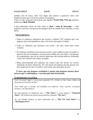 ENSINO MÉDIO INGLÊS CEESVO
28
também sites de busca, onde você digita uma palavra e aparecem vários sites
(endereços) para que você possa realizar sua pesquisa.
Todos os sites começam com w.w.w. que significa World Wide Web que podemos
traduzir por Rede Mundial.
E não poderíamos deixar de falar sobre os chats —salas de bate-papo — onde
podemos conversar com pessoas de qualquer parte do mundo, fazer amizades e trocar
idéias.
NÃO ESQUEÇA:
• Todos os endereços eletrônicos que tiverem o símbolo “@”, significa que é um
endereço para correspondência, para você enviar mensagens (e-mails).
• Todos os endereços que iniciarem com w.w.w., são sites, locais para serem
visitados.
• Os endereços eletrônicos não possuem acento e nem cedilha (ç) pois em inglês as
palavras não são acentuadas e nem possuem cedilha, por essa razão, os programas
de computadores, que são de maioria americana, não aceitam palavras acentuadas
e nem com símbolos não usados em inglês.
• Outra particularidade dos endereços de e-mail é que eles devem ser escritos
totalmente em letras minúsculas. Se você iniciar um endereço de uma pessoa com
letra maiúscula ele não é enviado e você recebe uma mensagem de erro.
É claro, que esse pequeno vocabulário é apenas uma pequena amostra desse
universo que é a informática, e você não pode estar de fora dele.
CURIOSIDADE CULTURAL
Você lê jornal? Qual o seu jornal preferido? É a Folha de São Paulo, Diário de
Sorocaba ou Cruzeiro do Sul?
Você sabia que os jornais são divididos em cadernos, como esportes, economia,
turismo e até informática?
Os mais famosos na Inglaterra são: o “The Times” (o mais antigo) e “Financial
Times”. Há também um jornal sensacionalista chamado “The Sun”.
Já nos Estados Unidos, os mais conhecidos são: o “The New York Times” e o
“Washington Post”.
 