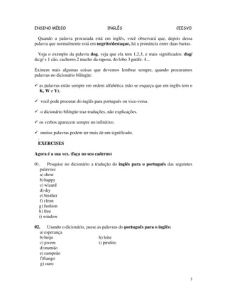 ENSINO MÉDIO INGLÊS CEESVO
3
Quando a palavra procurada está em inglês, você observará que, depois dessa
palavra que normalmente está em negrito/destaque, há a pronúncia entre duas barras.
Veja o exemplo da palavra dog, veja que ela tem 1,2,3, e mais significados: dog/
da:g/ s 1 cão, cachorro.2 macho da raposa, do lobo 3 patife. 4...
Existem mais algumas coisas que devemos lembrar sempre, quando procuramos
palavras no dicionário bilíngüe:
as palavras estão sempre em ordem alfabética (não se esqueça que em inglês tem o
K, W e Y).
você pode procurar do inglês para português ou vice-versa.
o dicionário bilíngüe traz traduções, não explicações.
os verbos aparecem sempre no infinitivo.
muitas palavras podem ter mais de um significado.
.
EXERCISES
Agora é a sua vez. (faça no seu caderno)
01. Pesquise no dicionário a tradução do inglês para o português das seguintes
palavras:
a) show
b)happy
c) wizard
d)sky
e) brother
f) clean
g) fashion
h) free
i) window
02. Usando o dicionário, passe as palavras do português para o inglês:
a) esperança
b)beijo h) leite
c) jovem i) pirulito
d)mamão
e) campeão
f)frango
g) ouro
 