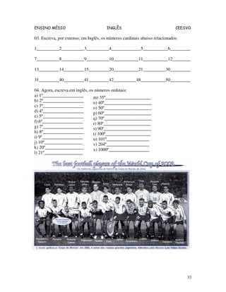 ENSINO MÉDIO INGLÊS CEESVO
33
03. Escreva, por extenso, em Inglês, os números cardinais abaixo relacionados:
1__________2__________3__________4_____________5___________6_________
7__________8__________9__________10___________11___________12________
13_________14_________15_________20___________21__________30_________
31_________40_________41_________42__________48___________50_________
04. Agora, escreva em inglês, os números ordinais:
a) 1º__________________
b) 2º__________________
c) 3º__________________
d) 4º__________________
e) 5º__________________
f) 6º__________________
g) 7º__________________
h) 8º__________________
i) 9º__________________
j) 10º_________________
k) 20º_________________
l) 21º_________________
m) 35º____________________
n) 40º_____________________
o) 50º_____________________
p) 60º_____________________
q) 70º_____________________
r) 80º_____________________
s) 90º_____________________
t) 100º____________________
u) 101º___________________
v) 204º___________________
x) 1000º__________________
 
