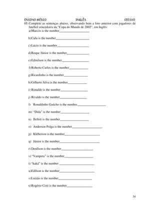 ENSINO MÉDIO INGLÊS CEESVO
34
05.Complete as sentenças abaixo, observando bem a foto anterior com jogadores de
futebol vencedores da “Copa do Mundo de 2002”, em Inglês:
a)Marcos is the number___________________
b)Cafu is the number_____________________
c)Lúcio is the number____________________
d)Roque Júnior is the number______________
e)Edmilson is the number_________________
f)Roberto Carlos is the number____________
g)Ricardinho is the number_______________
h)Gilberto Silva is the number____________
i) Ronaldo is the number_________________
j) Rivaldo is the number_________________
l) Ronaldinho Gaúcho is the number__________________
m) “Dida” is the number__________________
n) Belleti is the number__________________
o) Anderson Polga is the number___________________
p) Kléberson is the number______________________
q) Júnior is the number_________________________
r) Denílson is the number____________________
s) “Vampeta” is the number__________________
t) “kaká” is the number ______________________
u)Edílson is the number______________________
v)Luizão is the number_____________________
x)Rogério Ceni is the number________________
 