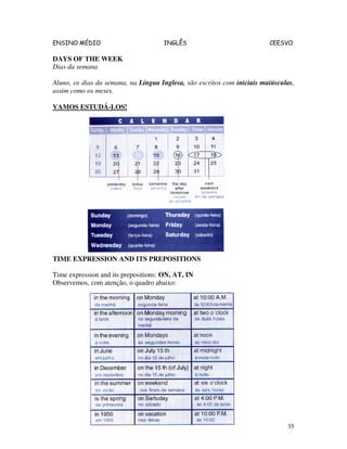 ENSINO MÉDIO INGLÊS CEESVO
35
DAYS OF THE WEEK
Dias da semana
Aluno, os dias da semana, na Língua Inglesa, são escritos com iniciais maiúsculas,
assim como os meses.
VAMOS ESTUDÁ-LOS!
TIME EXPRESSION AND ITS PREPOSITIONS
Time expression and its prepositions: ON, AT, IN
Observemos, com atenção, o quadro abaixo:
 