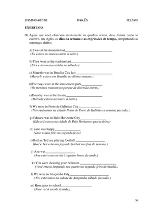 ENSINO MÉDIO INGLÊS CEESVO
36
EXERCISES
06.Agora que você observou atentamente os quadros acima, deve treinar como se
escreve, em Inglês, os dias da semana e as expressões de tempo, completando as
sentenças abaixo:
a)I was at the museum last_____________________________
(Eu estava no museu ontem à noite.)
b)They were at the stadium last_________________________
(Eles estavam no estádio no sábado.)
c) Marcelo was in Brasília City last ______________________
(Marcelo estava em Brasília na última semana.)
d)The boys were at the amusement park_____________
(Os meninos estavam no parque de diversão ontem.)
e)Dorothy was at the theatre______________________
(Dorothy estava no teatro à noite.)
f) We were in Porto de Galinhas City______________
(Nós estávamos na cidade Porto de Porto de Galinhas a semana passada.)
g) Edward was in Belo Horizonte City________________
(Edward estava na cidade de Belo Horizonte quarta-feira.)
h) Jane was happy________________
(Jane estava feliz na segunda-feira)
i) Rod an Ted are playing football __________________
(Rod e Ted estavam jogando futebol nos fins de semana.)
j) Ane was__________________
(Ane estava na escola às quatro horas da tarde.)
k) You were cleaning your bedroom ______________________
(Você estava limpando seu quarto na segunda-feira de manhã.)
l) We were in Araçatuba City________________________
(Nós estávamos na cidade de Araçatuba sábado passado.)
m) Rose goes to school___________________
(Rose vai à escola à tarde.)
 