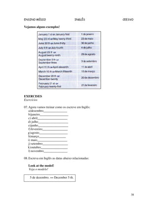 ENSINO MÉDIO INGLÊS CEESVO
38
Vejamos alguns exemplos!
EXERCISES
Exercícios
07.Agora vamos treinar como os escreve em Inglês:
a)dezembro_______________
b)janeiro__________________
c) abril___________________
d) julho___________________
e)junho___________________
f)fevereiro________________
g)agosto__________________
h)março_________________
i) maio___________________
j) setembro________________
k)outubro_________________
l) novembro_______________
08.Escreva em Inglês as datas abaixo relacionadas:
Look at the model!
Veja o modelo!
5 de dezembro. — December 5 th.
 