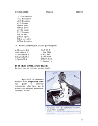 ENSINO MÉDIO INGLÊS CEESVO
39
a) 21 de fevereiro
b)22 de setembro
c) 30 de outubro
d) 28 de maio
e)l3 de julho
f) l8 de junho
g) 8 de janeiro
h) 23 de março
i) 8 de abril
j) l2 de agosto
k)1 de novembro
l) 31 de dezembro
09. Escreva, em Português, as datas que se seguem:
a) December 4 th
b) October 16 th
c) November ll th
d) September2l st
e) August 31 st
T0 BE VERB (SIMPLE PAST TENSE)
Verbo ser ou estar no tempo passado simples
Agora você vai conhecer o
Verbo to be no Simple Past Tense
para poder se expressar
corretamente sobre fatos que já
aconteceram. Observe atentamente
o exemplo ao lado:
f) July 20 th
g) June 19 th
h) May 9 th
i) April 12 th
j) March 10 th
k) January 1 st
 