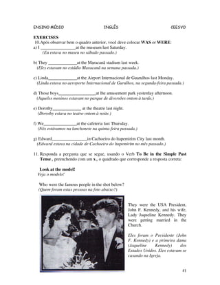 ENSINO MÉDIO INGLÊS CEESVO
41
EXERCISES
10.Após observar bem o quadro anterior, você deve colocar WAS or WERE:
a) I ________________at the museum last Saturday.
(Eu estava no museu no sábado passado.)
b) They _____________at the Maracanã stadium last week.
(Eles estavam no estádio Maracanã na semana passada.)
c) Linda_____________at the Airport Internacional de Guarulhos last Monday.
(Linda estava no aeroporto Internacional de Gurulhos, na segunda-feira passada.)
d) Those boys_________________at lhe amusement park yesterday afternoon.
(Aqueles meninos estavam no parque de diversões ontem à tarde.)
e) Dorothy_____________ at the theatre last night.
(Dorothy estava no teatro ontem à noite.)
f) We_______________at the cafeteria last Thursday.
(Nós estávamos na lanchonete na quinta-feira passada.)
g) Edward________________in Cachoeiro do ltapemirim City last month.
(Edward estava na cidade de Cachoeiro do ltapemirím no mês passado.)
11. Responda a pergunta que se segue, usando o Verb To Be in the Simple Past
Tense , preenchendo com um x , o quadrado que corresponde a resposta correta:
Look at the model!
Veja o modelo!
Who were the famous people in the shot below?
(Quem foram estas pessoas na foto abaixo?)
They were the USA President,
John F. Kennedy, and his wife,
Lady Jaqueline Kennedy. They
were getting married in the
Church.
Eles foram o Presidente (John
F. Kennedy) e a primeira dama
(Jaqueline Kennedy) dos
Estados Unidos. Eles estavam se
casando na Igreja.
 