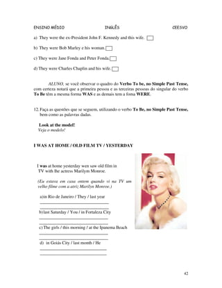 ENSINO MÉDIO INGLÊS CEESVO
42
a) They were the ex-President John F. Kennedy and this wife.
b) They were Bob Marley e his woman.
c) They were Jane Fonda and Peter Fonda.
d) They were Charles Chaplin and his wife.
ALUNO, se você observar o quadro do Verbo To be, no Simple Past Tense,
com certeza notará que a primeira pessoa e as terceiras pessoas do singular do verbo
To Be têm a mesma forma WAS e as demais tem a foma WERE.
12.Faça as questões que se seguem, utilizando o verbo To Be, no Simple Past Tense,
bem como as palavras dadas.
Look at the model!
Veja o modelo!
I WAS AT HOME / OLD FILM TV / YESTERDAY
I was at home yesterday wen saw old film in
TV with lhe actress Marilym Monroe.
(Eu estava em casa ontem quando vi na TV um
velho filme com a atriz Marilyn Monroe.)
a)in Rio de Janeiro / They / last year
_______________________________
_______________________________
b)last Saturday / You / in Fortaleza City
_______________________________
_______________________________
c) The girls / this morning / at the Ipanema Beach
_______________________________
_______________________________
d) in Goiás City / last month / He
______________________________
______________________________
 