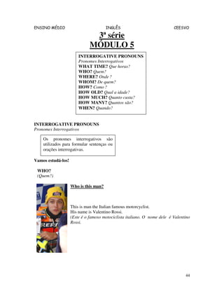 ENSINO MÉDIO INGLÊS CEESVO
44
3ª série
MÓDULO 5
INTERROGATIVE PRONOUNS
Pronomes Interrogativos
Vamos estudá-los!
WHO?
(Quem?)
Who is this man?
This is man the Italian famous motorcyclist.
His name is Valentino Rossi.
(Este é o famoso motociclista italiano. O nome dele é Valentino
Rossi.
INTERROGATIVE PRONOUNS
Pronomes Interrogativos
WHAT TIME? Que horas?
WHO? Quem?
WHERE? Onde ?
WHOM? De quem?
HOW? Como ?
HOW OLD? Qual a idade?
HOW MUCH? Quanto custa?
HOW MANY? Quantos são?
WHEN? Quando?
Os pronomes interrogativos são
utilizados para formular sentenças ou
orações interrogativas.
 