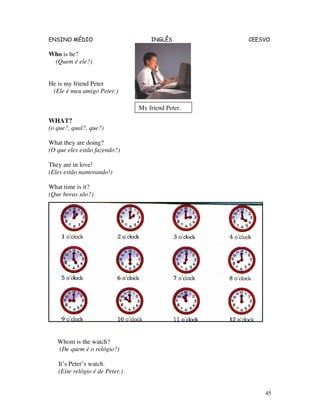 ENSINO MÉDIO INGLÊS CEESVO
45
Who is he?
(Quem é ele?)
He is my friend Peter
(Ele é meu amigo Peter.)
WHAT?
(o que?, qual?, que?)
What they are doing?
(O que eles estão fazendo?)
They are in love!
(Eles estão namorando!)
What time is it?
(Que horas são?)
Whom is the watch?
(De quem é o relógio?)
It’s Peter’s watch.
(Este relógio é de Peter.)
My friend Peter.
 