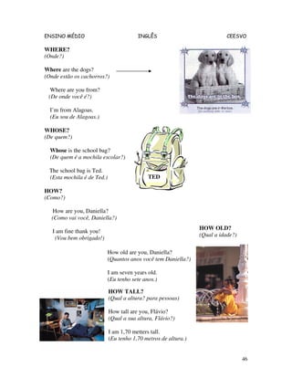 ENSINO MÉDIO INGLÊS CEESVO
46
WHERE?
(Onde?)
Where are the dogs?
(Onde estão os cachorros?)
Where are you from?
(De onde você é?)
I’m from Alagoas.
(Eu sou de Alagoas.)
WHOSE?
(De quem?)
Whose is the school bag?
(De quem é a mochila escolar?)
The school bag is Ted.
(Esta mochila é de Ted.)
HOW?
(Como?)
How are you, Daniella?
(Como vai você, Daniella?)
I am fine thank you!
(Vou bem obrigado!)
HOW TALL?
(Qual a altura? para pessoas)
How tall are you, Flávio?
(Qual a sua altura, Flávio?)
I am 1,70 metters tall.
(Eu tenho 1,70 metros de altura.)
TED
HOW OLD?
(Qual a idade?)
How old are you, Daniella?
(Quantos anos você tem Daniella?)
I am seven years old.
(Eu tenho sete anos.)
 