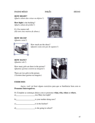 ENSINO MÉDIO INGLÊS CEESVO
47
HOW HIGHT?
(Qual a altura das coisas ou objetos?)
How hight is the building?
(Qual a altura do prédio?)
It’s five meters tall.
(Ele tem cinco metros de altura.)
HOW MUCH?
(Quanto custa?)
How much are the shoes?
(Quanto custa este par de sapatos?)
HOW MANY?
(Quantos são?)
How many girls are there in the picture?
(Quantas garotas existem na imagem?)
There are two girls in the picture.
( Existem duas garotas na imagem.)
EXERCISES
Aqora, você vai fazer alguns exercícios para que se familiarize bem com os
Pronomes Interrogativos.
01.Complete as sentenças abaixo com os pronomes what, who, when ou where.
a)____________________was Mary last night?
b)____________________is your mother doing now?
c)____________________is in the kitchen?
d)____________________is she going to school?
 