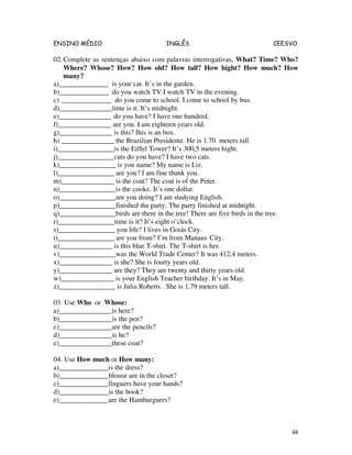 ENSINO MÉDIO INGLÊS CEESVO
48
02.Complete as sentenças abaixo com palavras interrogativas, What? Time? Who?
Where? Whose? How? How old? How tall? How hight? How much? How
many?
a)______________ is your cat. It’s in the garden.
b)______________ do you watch TV.I watch TV in the evening.
c) ______________ do you come to school. I come to school by bus.
d)_______________time is it. It’s midnight.
e)_______________ do you have? I have one hundred.
f)_______________ are you. I am eighteen years old.
g)_______________ is this? Ihis is an box.
h) _______________ the Brazilian Presidente. He is 1.70 meters tall.
i)________________is the Eiffel Tower? It’s 300,5 meters hight.
j)________________cats do you have? I have two cats.
k)________________ is you name? My name is Liz.
l)________________ are you? I am fine thank you.
m)_______________ is the coat? The coat is of the Peter.
n)________________is the cooke. It’s one dollar.
o)________________are you doing? I am studying English.
p)________________finished the party. The party finished at midnight.
q)________________birds are there in the tree! There are five birds in the tree.
r)________________time is it? It’s eight o’clock.
s)________________ you life? I lives in Goiás City.
t)________________ are you from? I’m from Manaus City.
u)_______________ is this blue T-shirt. The T-shirt is her.
v)________________was the World Trade Center? It was 412,4 meters.
x)_______________ is she? She is fourty years old.
y)_______________ are they? They are twenty and thirty years old.
w)_______________ is your English Teacher birthday. It’s in May.
z)________________ is Julia Roberts . She is 1,79 meters tall.
03. Use Who or Whose:
a)_______________is here?
b)_______________is the pen?
c)_______________are the pencils?
d)_______________is he?
e)_______________these coat?
04. Use How much or How many:
a)______________is the dress?
b)______________blouse are in the closet?
c)______________finguers have your hands?
d)______________is the book?
e)______________are the Hamburguers?
 