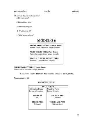 ENSINO MÉDIO INGLÊS CEESVO
49
05.Answer the personal questions?
a) How are you?
b)How old are you?
c)How tall are you?
d) What time is it?
e)What’s your adress?
MÓDULO 6
THERE TO BE VERBS (Present Tense)
Verbos haver, existir no tempo presente
Caro aluno, o verbo There To Be é usado no sentido de haver, existir.
Vamos conhecê-lo!
PRESENTE TENSE
FULL FORMS
Afirmative Form
Forma Afirmativa
Negative Form
Forma Negativa
THERE IS
(Há)
THERE ARE
(Existem)
THERE IS NOT
(Não há)
THERE ARE NOT
(Não existem)
THERE TO BE VERBS (Present Tense)
Verbos Haver, existir no tempo presente
VERB THERE T0 BE (Past Tense)
Verbo haver, existir no tempo passado
SIMPLE FUTURE TENSE VERBS
Verbo no Tempo Futuro Simples
 