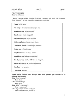 ENSINO MÉDIO INGLÊS CEESVO
5
POLITE WORDS
(Palavras Educadas)
Vamos conhecer agora, algumas palavras e expressões em inglês que exprimem
“boas maneiras”, ou seja, um modo educado de se expressar.
Agora preste atenção neste diálogo entre duas garotas que acabam de se
conhecer no trabalho:
Beth: Good morning!
(Bom dia!)
Cris:Good morning!
(Bom dia!)
Beth: What’s your name?
(Qual o sou nome?)
Cris: My name is Cristina, and you?
(Meu nome é Cristina, e o seu?)
Please. = Por favor.
I’m sorry = Eu lamento ou desculpe – me.
May I come on? = Eu posso sair?
Thank you = Muito obrigado!
Thanks = Obrigado (mais informal)
Sit down, please. = Sente-se, por favor.
Come here, please. = Venha aqui, por favor.
Excuse me. = Com licença.
May I come in? = Eu posso entrar?
May I help you? = Eu posso ajudá-lo?
Thank you very much. = Muitíssimo obrigado.
You’re welcome. = De nada ou bem-vindo.
Stand up. = Levante-se.
Come back. = Volte.
 