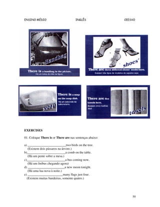 ENSINO MÉDIO INGLÊS CEESVO
50
EXERCISES
01. Coloque There is or There are nas sentenças abaixo:
a) ________________________two birds on the tree.
(Existem dois pássaros na árvore.)
b)________________________a comb on the table.
(Há um pente sobre a mesa.)
c)________________________a bus coming now.
(Há um ônibus chegando agora)
d) _______________________a new moon tonight.
(Há uma lua nova à noite.)
e) ______________________many flags just four.
(Existem muitas bandeiras, somente quatro.)
 