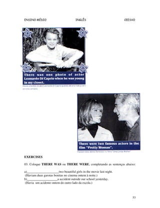 ENSINO MÉDIO INGLÊS CEESVO
53
EXERCISES
03. Coloque THERE WAS ou THERE WERE, completando as sentenças abaixo:
a)____________________two beautiful girls in the movie last night.
(Haviam duas garotas bonitas no cinema ontem à noite.)
b)___________________a accident outside our school yesterday.
(Havia um acidente ontem do outro lado da escola.)
 