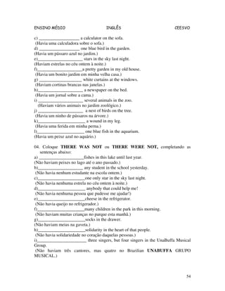 ENSINO MÉDIO INGLÊS CEESVO
54
c) __________________ a calculator on the sofa.
(Havia uma calculadora sobre o sofa.)
d) __________________ one blue bird in the garden.
(Havia um pássaro azul no jardim.)
e)____________________ stars in the sky last night.
(Haviam estrelas no céu ontem à noite.)
f)____________________a pretty garden in my old house.
(Havia um bonito jardim em minha velha casa.)
g) ___________________ white curtains at the windows.
(Haviam cortinas brancas nas janelas.)
h)____________________ a newspaper on the bed.
(Havia um jornal sobre a cama.)
i) ____________________ several animals in the zoo.
(Haviam vários animais no jardim zoológico.)
j) ____________________ a nest of birds on the tree.
(Havia um ninho de pássaros na árvore.)
k)_____________________ a wound in my leg.
(Havia uma ferida em minha perna.)
l)_____________________ one blue fish in the aquarium.
(Havia um peixe azul no aquário.)
04. Coloque THERE WAS NOT ou THERE WERE NOT, completando as
sentenças abaixo:
a) ____________________fishes in this lake until last year.
(Não haviam peixes no lago até o ano passado.)
b)____________________ any student in the school yesterday.
(Não havia nenhum estudante na escola ontem.)
c)_____________________one only star in the sky last night.
(Não havia nenhuma estrela no céu ontem à noite.)
d)_____________________ anybody that could help me!
(Não havia nenhuma pessoa que pudesse me ajudar!)
e)_____________________cheese in the refrigerator.
(Não havia queijo no refrigerador.)
f)_____________________many children in the park in this morning.
(Não haviam muitas crianças no parque esta manhã.)
g)_____________________socks in the drawer.
(Não haviam meias na gaveta.)
h)_____________________solidarity in the heart of that people.
(Não havia solidariedade no coração daquelas pessoas.)
i)______________________ three singers, but four singers in the UnaBuffa Musical
Group.
(Não haviam três cantores, mas quatro no Brazilian UNABUFFA GRUPO
MUSICAL.)
 