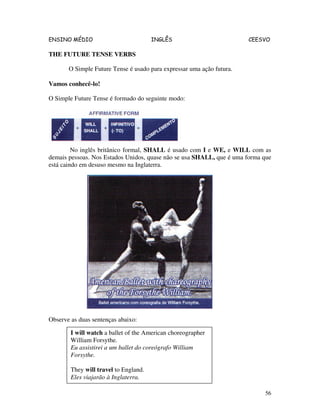 ENSINO MÉDIO INGLÊS CEESVO
56
THE FUTURE TENSE VERBS
O Simple Future Tense é usado para expressar uma ação futura.
Vamos conhecê-lo!
O Simple Future Tense é formado do seguinte modo:
No inglês britânico formal, SHALL é usado com I e WE, e WILL com as
demais pessoas. Nos Estados Unidos, quase não se usa SHALL, que é uma forma que
está caindo em desuso mesmo na Inglaterra.
Observe as duas sentenças abaixo:
I will watch a ballet of the American choreographer
William Forsythe.
Eu assistirei a um ballet do coreógrafo William
Forsythe.
They will travel to England.
Eles viajarão à Inglaterra.
 