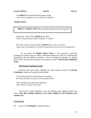 ENSINO MÉDIO INGLÊS CEESVO
58
You SHALL be punished if that happens again.
(Você será castigado se isso acontecer novamente.)
Atenção, aluno!
Everybody ready? Good. ShaII we go, then?
(Todo o mundo pronto? Bom. Podemos ir, então?)
Now that we have won this lottery, Shall we buy a new car at last?
(Agora que nós ganhamos na loteria, compraremos um carro novo finalmente?)
O uso básico do Simple Future Tense é o de expressar a provável
realização de alguma ação no futuro, sobretudo quando esta ação ou acontecimento
dependerem de circunstâncias externas, e não da vontade ou intenção de alguma
pessoa. Mas existem outras maneiras de expressar o futuro: The Present Continuous
Tense.
The Present Continuous Tense
Expressa uma ação futura. Quando esta ação expressa através do Present
Continuous, indica que a ação já está decidida:
I’m leaving on the first train tomorrow morning.
(Eu estou partindo no primeiro trem amanhã cedo.)
We’re going to the cinema this afternoon.
(Nós vamos ao cinema esta tarde.)
Neste caso, é muito freqüente o uso de advérbios que indiquem futuro, tais
como: soon, this evening, tomorrow, next week, tonight, in a few minutes, next
summer, etc.
EXERCISES
05. Escreva em Português as seguintes frases :
SHALL ? / SHALL WE? São geralmente usados para fazer sugestões:
 