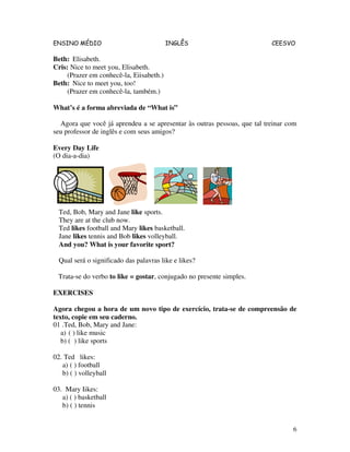 ENSINO MÉDIO INGLÊS CEESVO
6
Beth: Elisabeth.
Cris: Nice to meet you, Elisabeth.
(Prazer em conhecê-la, Eiisabeth.)
Beth: Nice to meet you, too!
(Prazer em conhecê-la, também.)
What’s é a forma abreviada de “What is”
Agora que você já aprendeu a se apresentar às outras pessoas, que tal treinar com
seu professor de inglês e com seus amigos?
Every Day Life
(O dia-a-dia)
Ted, Bob, Mary and Jane like sports.
They are at the club now.
Ted likes football and Mary likes basketball.
Jane likes tennis and Bob likes volleyball.
And you? What is your favorite sport?
Qual será o significado das palavras like e likes?
Trata-se do verbo to like = gostar, conjugado no presente simples.
EXERCISES
Agora chegou a hora de um novo tipo de exercício, trata-se de compreensão de
texto, copie em seu caderno.
01 .Ted, Bob, Mary and Jane:
a) ( ) like music
b) ( ) like sports
02. Ted likes:
a) ( ) football
b) ( ) volleyball
03. Mary Iikes:
a) ( ) basketball
b) ( ) tennis
 