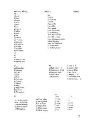 ENSINO MÉDIO INGLÊS CEESVO
62
05.
a) one
b) two
c) three
d) four
e) five
f) six
g) seven
h) eight
i) nine
j) ten
1) eleven
m) twelve
n) thirteen
o) fourteen
p) fifteen
q) sixteen
r) seventeen
s)
t)
u)
v) twenty-one
x) twenty-two
07.
a) December
b) January
c) April
d) July
e) June
f) February
g)August
h)March
i) May
j) September
k)October
l) November
09.
06.
a)night
b)Saturday
c)week
d)yesterday
e)at night
f)last week
g)on Wednesday
h) on Monday
i) on the weekend
j)at 4:00 o clock
k)on Monday morning
l) last Saturday
m)in the afternoon
n) on vacation
o) midday, noon
f) June 18 th
g)Januray 8 th
h)March 23 rt
i) April 8 th
j) August 12 th
k)November 1 st
1)Decembrer 31 st
08.
a) February 21 st
b)September 22 nd
c)October 30 th
d)May 28 th
e) June 13th
f) 20 de julho
g)l9 de junho
h)9 de maio
i) l2 de abril
i) l0 de março
k)01 de janeiro
a) 4 de dezembro
b)16 de outubro
c)11de novembro
d)21de setembro
e)31de agosto
10.
a) was
b)were
c) was
d)were
e) was
f) were
g)was
11. a
12.
a)were
b)were
c)were
d)was
 