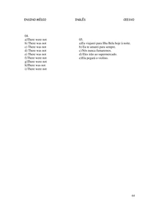 ENSINO MÉDIO INGLÊS CEESVO
64
04.
a)There were not
b) There was not
c) There was not
d) There was not
e) There was not
f)There were not
g)There were not
h)There was not
i) There were not
05.
a)Eu viajarei para Ilha Bela hoje à noite.
b) Eu te amarei para sempre.
c)Nós nunca fumaremos.
d) Eles irão ao supermercado.
e)Ela pegará o violino.
 