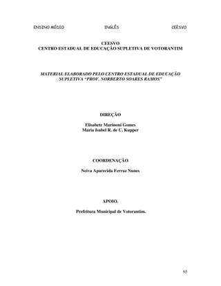 ENSINO MÉDIO INGLÊS CEESVO
65
CEESVO
CENTRO ESTADUAL DE EDUCAÇÃO SUPLETIVA DE VOTORANTIM
MATERIAL ELABORADO PELO CENTRO ESTADUAL DE EDUCAÇÃO
SUPLETIVA “PROF. NORBERTO SOARES RAMOS”
DIREÇÃO
Elisabete Marinoni Gomes
Maria Isabel R. de C. Kupper
COORDENAÇÃO
Neiva Aparecida Ferraz Nunes
APOIO.
Prefeitura Municipal de Votorantim.
 