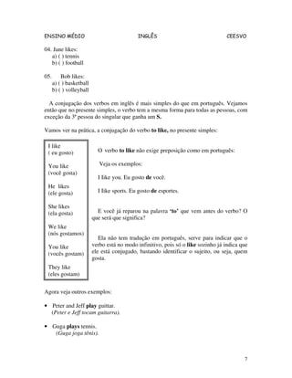 ENSINO MÉDIO INGLÊS CEESVO
7
04. Jane likes:
a) ( ) tennis
b) ( ) football
05. Bob likes:
a) ( ) basketball
b) ( ) volleyball
A conjugação dos verbos em inglês é mais simples do que em português. Vejamos
então que no presente simples, o verbo tem a mesma forma para todas as pessoas, com
exceção da 3ª pessoa do singular que ganha um S.
Vamos ver na prática, a conjugação do verbo to like, no presente simples:
O verbo to like não exige preposição como em português:
Veja os exemplos:
I Iike you. Eu gosto de você.
I Iike sports. Eu gosto de esportes.
E você já reparou na palavra ‘to’ que vem antes do verbo? O
que será que significa?
Ela não tem tradução em português, serve para indicar que o
verbo está no modo infinitivo, pois só o like sozinho já indica que
ele está conjugado, bastando identificar o sujeito, ou seja, quem
gosta.
Agora veja outros exemplos:
• Peter and Jeff play guittar.
(Peter e Jeff tocam guitarra).
• Guga plays tennis.
(Guga joga tênis).
I like
( eu gosto)
You like
(você gosta)
He likes
(ele gosta)
She likes
(ela gosta)
We like
(nós gostamos)
You like
(vocês gostam)
They like
(eles gostam)
 