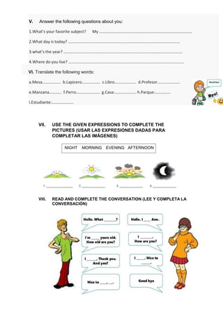 VII. USE THE GIVEN EXPRESSIONS TO COMPLETE THE
PICTURES (USAR LAS EXPRESIONES DADAS PARA
COMPLETAR LAS IMÁGENES)
VIII. READ AND COMPLETE THE CONVERSATION (LEE Y COMPLETA LA
CONVERSACIÓN)
NIGHT MORNING EVENING AFTERNOON
V. Answer the following questions about you:
1.What’s your favorite subject? My ………………………………………………………………………………
2.What day is today? ………………………………………………………………………………………………
3.what’s the year? …………………………………………………………………………………………………….
4.Where do you live? ………………………………………………………………………………………………….
VI. Translate the following words:
a.Mesa……………… b.Lapicero……………… c.Libro………………… d.Profesor………………….
e.Manzana………… f.Perro………………….. g.Casa:………………… h.Parque:……………
i.Estudiante:…………………
 