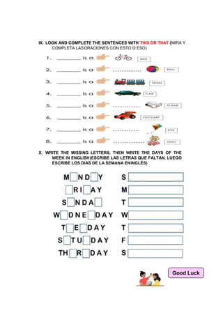 IX. LOOK AND COMPLETE THE SENTENCES WITH THIS OR THAT (MIRA Y
COMPLETA LASORACIONES CON ESTO O ESO)
X. WRITE THE MISSING LETTERS, THEN WRITE THE DAYS OF THE
WEEK IN ENGLISH(ESCRIBE LAS LETRAS QUE FALTAN, LUEGO
ESCRIBE LOS DIAS DE LA SEMANA ENINGLÉS)
Good Luck
 