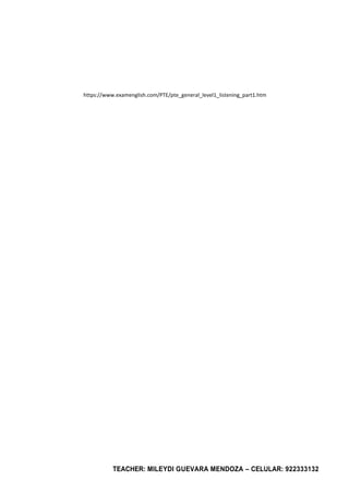 TEACHER: MILEYDI GUEVARA MENDOZA – CELULAR: 922333132
https://www.examenglish.com/PTE/pte_general_level1_listening_part1.htm
 