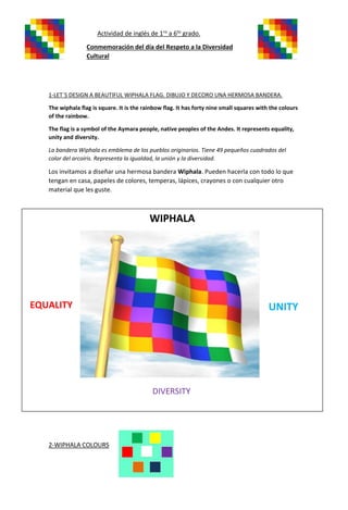 Actividad de inglés de 1ro
a 6to
grado.
Conmemoración del día del Respeto a la Diversidad
Cultural
1-LET´S DESIGN A BEAUTIFUL WIPHALA FLAG. DIBUJO Y DECORO UNA HERMOSA BANDERA.
The wiphala flag is square. It is the rainbow flag. It has forty nine small squares with the colours
of the rainbow.
The flag is a symbol of the Aymara people, native peoples of the Andes. It represents equality,
unity and diversity.
La bandera Wiphala es emblema de los pueblos originarios. Tiene 49 pequeños cuadrados del
color del arcoíris. Representa la igualdad, la unión y la diversidad.
Los invitamos a diseñar una hermosa bandera Wiphala. Pueden hacerla con todo lo que
tengan en casa, papeles de colores, temperas, lápices, crayones o con cualquier otro
material que les guste.
2-WIPHALA COLOURS
WIPHALA
EQUALITY UNITY
DIVERSITY
 