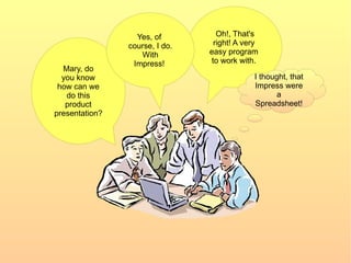 Oh!, That's right! A very  easy program  to work with.  Mary, do you know how can we do this product presentation? Yes, of  course, I do. With Impress!  I thought, that Impress were a Spreadsheet! 
