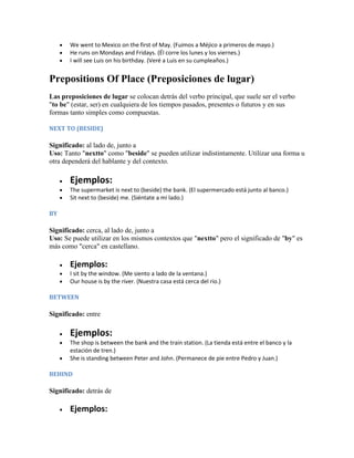 We went to Mexico on the first of May. (Fuimos a Méjico a primeros de mayo.)
       He runs on Mondays and Fridays. (Él corre los lunes y los viernes.)
       I will see Luis on his birthday. (Veré a Luis en su cumpleaños.)


Prepositions Of Place (Preposiciones de lugar)
Las preposiciones de lugar se colocan detrás del verbo principal, que suele ser el verbo
"to be" (estar, ser) en cualquiera de los tiempos pasados, presentes o futuros y en sus
formas tanto simples como compuestas.

NEXT TO (BESIDE)

Significado: al lado de, junto a
Uso: Tanto "nextto" como "beside" se pueden utilizar indistintamente. Utilizar una forma u
otra dependerá del hablante y del contexto.

       Ejemplos:
       The supermarket is next to (beside) the bank. (El supermercado está junto al banco.)
       Sit next to (beside) me. (Siéntate a mi lado.)

BY

Significado: cerca, al lado de, junto a
Uso: Se puede utilizar en los mismos contextos que "nextto" pero el significado de "by" es
más como "cerca" en castellano.

       Ejemplos:
       I sit by the window. (Me siento a lado de la ventana.)
       Our house is by the river. (Nuestra casa está cerca del rio.)

BETWEEN

Significado: entre

       Ejemplos:
       The shop is between the bank and the train station. (La tienda está entre el banco y la
       estación de tren.)
       She is standing between Peter and John. (Permanece de pie entre Pedro y Juan.)

BEHIND

Significado: detrás de

       Ejemplos:
 