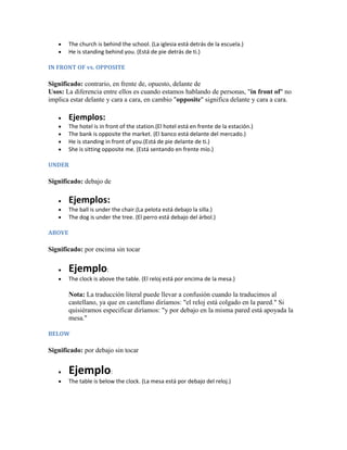 The church is behind the school. (La iglesia está detrás de la escuela.)
        He is standing behind you. (Está de pie detrás de ti.)

IN FRONT OF vs. OPPOSITE

Significado: contrario, en frente de, opuesto, delante de
Usos: La diferencia entre ellos es cuando estamos hablando de personas, "in front of" no
implica estar delante y cara a cara, en cambio "opposite" significa delante y cara a cara.

        Ejemplos:
        The hotel is in front of the station.(El hotel está en frente de la estación.)
        The bank is opposite the market. (El banco está delante del mercado.)
        He is standing in front of you.(Está de pie delante de ti.)
        She is sitting opposite me. (Está sentando en frente mío.)

UNDER

Significado: debajo de

        Ejemplos:
        The ball is under the chair.(La pelota está debajo la silla.)
        The dog is under the tree. (El perro está debajo del árbol.)

ABOVE

Significado: por encima sin tocar

        Ejemplo:
        The clock is above the table. (El reloj está por encima de la mesa.)

        Nota: La traducción literal puede llevar a confusión cuando la traducimos al
        castellano, ya que en castellano diríamos: "el reloj está colgado en la pared." Si
        quisiéramos especificar diríamos: "y por debajo en la misma pared está apoyada la
        mesa."

BELOW

Significado: por debajo sin tocar


        Ejemplo:
        The table is below the clock. (La mesa está por debajo del reloj.)
 