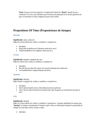Nota: Como en el caso anterior, la traducción literal de "below" puede llevar a
        confusión. En este caso diríamos que la mesa está apoyada en la misma pared en la
        que se encuentra el reloj colgado un poco más arriba.




Prepositions Of Time (Preposiciones de tiempo)
BEFORE

Significado: antes, antes de
Uso: Se coloca detrás de verbos y nombres o sustantivos.

        Ejemplos:
        Ring [call] me before one. (Llámame antes de la una.)
        Theyarrivedbefore me. (Llegaron antes que yo.)

AFTER

Significado: después, después de, tras
Uso: Se coloca tras verbos y nombres o sustantivos.

        Ejemplos:
        We will see you after the movie. (Te veremos después de la película.)
        I arrivedafterthem. (Llegue después de ellos.)

DURING

Significado: durante
Uso: Puede ir seguido de verbos y nombres o sustantivos.

        Ejemplos:
        Don’t talk during the movie. (No hables durante la película.)
        I don’t like to watch television during the day. (No me gusta ver la televisión durante el
        día.)

FOR

Significado: durante
Uso: Se coloca detrás de verbos y nombres o sustantivos. Aunque signifique lo mismo que
"during" no tienen exactamente el mismo matiz. Este se utiliza para expresar un período de
tiempo ya sean días, horas, meses o años.

        Ejemplos:
 