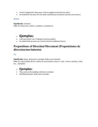 I lived in England for three years. (Viví en Inglaterra durante tres años.)
        He studied for the exam for one week. (Estudié para el examen durante una semana.)

WHILE

Significado: mientras
Uso: Se coloca tras verbos y nombres o sustantivos.




        Ejemplos:
        I will work while I can. (Trabajaré mientras pueda.)
        He called while we were out. (Llamó mientras estábamos fuera.)


Prepositions of Direction/Movement (Preposiciones de
direccion/movimiento)
TO

Significado: hacia, dirección a (siempre indica movimiento)
Uso: Se coloca detrás de los verbos de movimiento como ir, venir, volver, caminar, volar,
etc…Ejemplos:

        Ejemplos:
        They came to the wedding. (Vinieron a la boda.)
        SofiaflewtoCanada. (Sofia voló a Canadá.)
 