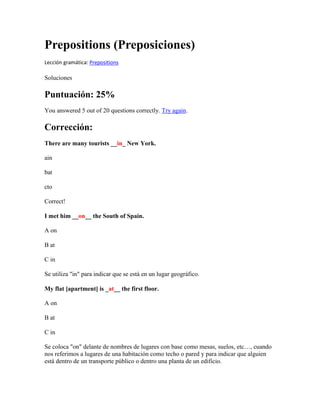 Prepositions (Preposiciones)
Lección gramática: Prepositions

Soluciones

Puntuación: 25%
You answered 5 out of 20 questions correctly. Try again.

Corrección:
There are many tourists __in_ New York.

ain

bat

cto

Correct!

I met him __on__ the South of Spain.

A on

B at

C in

Se utiliza "in" para indicar que se está en un lugar geográfico.

My flat [apartment] is _at__ the first floor.

A on

B at

C in

Se coloca "on" delante de nombres de lugares con base como mesas, suelos, etc…, cuando
nos referimos a lugares de una habitación como techo o pared y para indicar que alguien
está dentro de un transporte público o dentro una planta de un edificio.
 