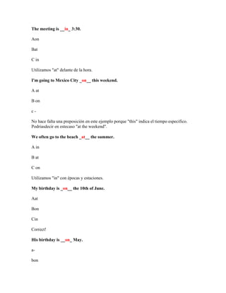 The meeting is __in_ 3:30.

Aon

Bat

C in

Utilizamos "at" delante de la hora.

I'm going to Mexico City _on__ this weekend.

A at

B on

c-

No hace falta una preposición en este ejemplo porque "this" indica el tiempo especifico.
Podriasdecir en estecaso "at the weekend".

We often go to the beach _at__ the summer.

A in

B at

C on

Utilizamos "in" con épocas y estaciones.

My birthday is _on__ the 10th of June.

Aat

Bon

Cin

Correct!

His birthday is __on_ May.

a-

bon
 